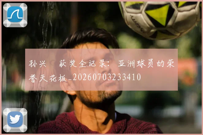 孙兴慜获奖全记录:亚洲球员的荣誉天花板_20260703233410