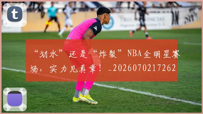 “划水”还是“炸裂”NBA全明星赛场，实力见真章！_20260702172629