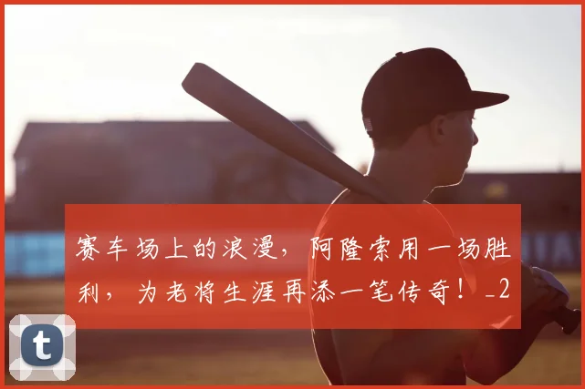 赛车场上的浪漫，阿隆索用一场胜利，为老将生涯再添一笔传奇！_20260711202219