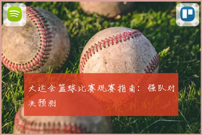 大运会篮球比赛观赛指南：强队对决预测