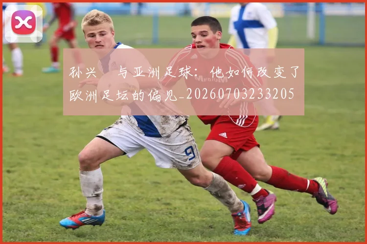 孙兴慜与亚洲足球：他如何改变了欧洲足坛的偏见_20260703233205