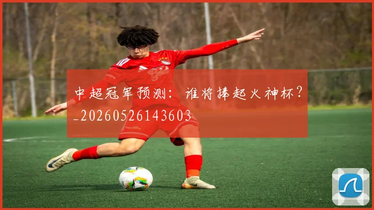 中超冠军预测：谁将捧起火神杯？_20260526143603