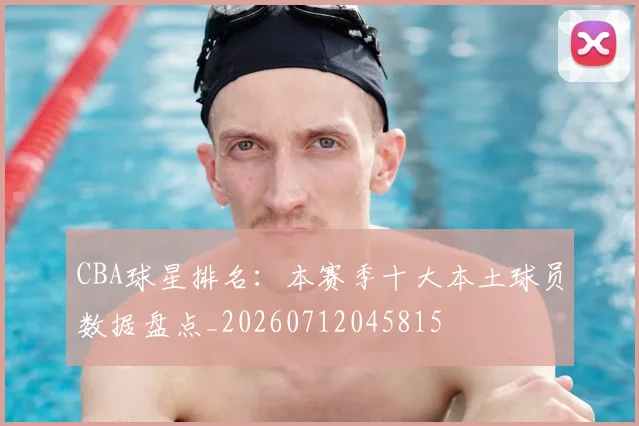 CBA球星排名：本赛季十大本土球员数据盘点_20260712045815