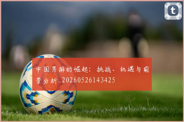 中国男排的崛起：挑战、机遇与前景分析_20260526143425