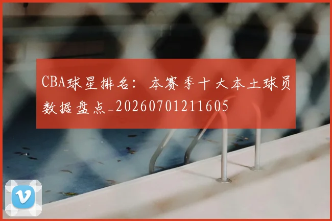 CBA球星排名：本赛季十大本土球员数据盘点_20260701211605
