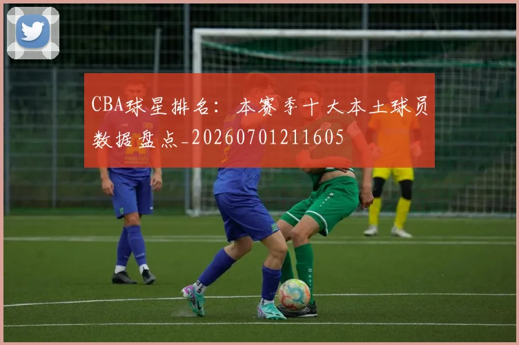 CBA球星排名：本赛季十大本土球员数据盘点_20260701211605