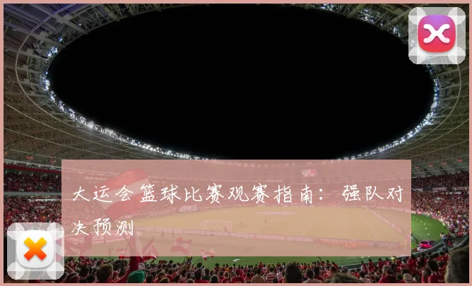 大运会篮球比赛观赛指南：强队对决预测