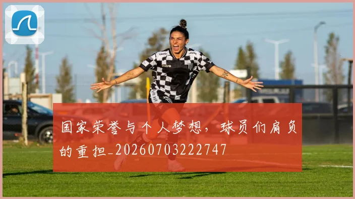 国家荣誉与个人梦想，球员们肩负的重担_20260703222747