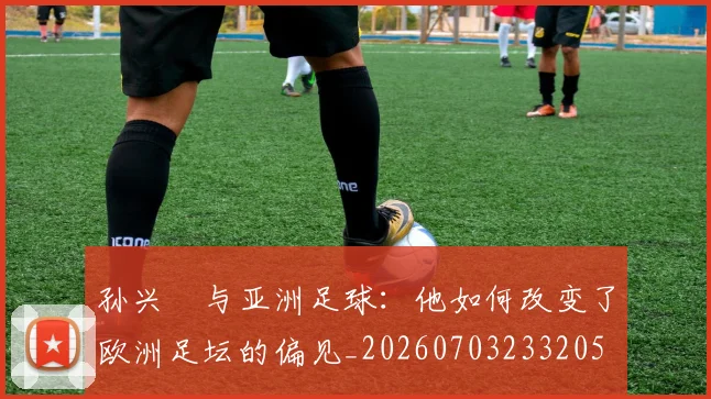 孙兴慜与亚洲足球：他如何改变了欧洲足坛的偏见_20260703233205