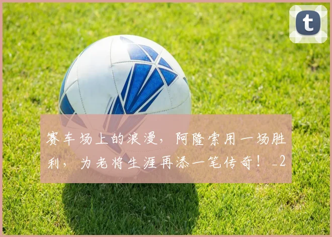 赛车场上的浪漫，阿隆索用一场胜利，为老将生涯再添一笔传奇！_20260711202219