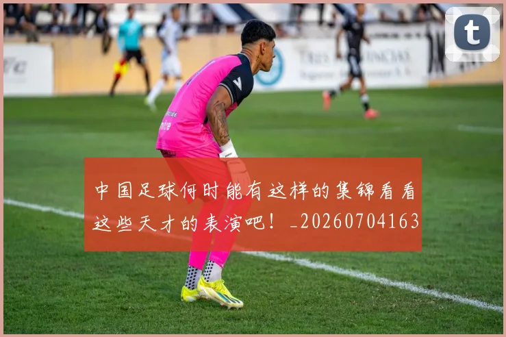 中国足球何时能有这样的集锦看看这些天才的表演吧！_20260704163654