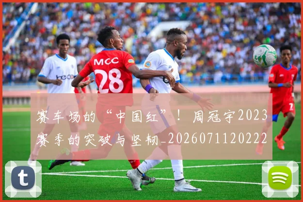 赛车场的“中国红”！周冠宇2023赛季的突破与坚韧_20260711202221