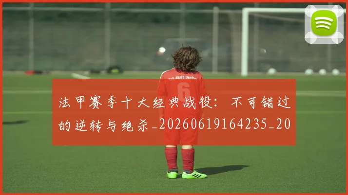 法甲赛季十大经典战役：不可错过的逆转与绝杀_20260619164235_20260707153903