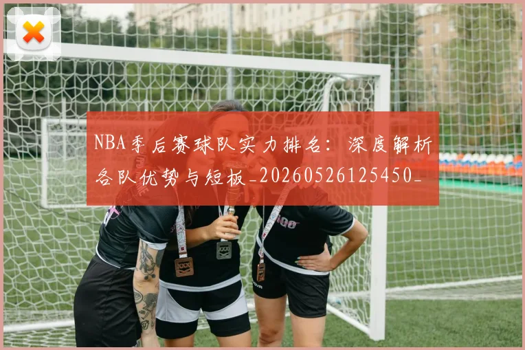 NBA季后赛球队实力排名：深度解析各队优势与短板_20260526125450_20260702165359